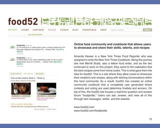 Online food community and cookbook that allows users
to showcase and share their skills, talents, and recipes

Amanda Hesser is a New York Times Food Reporter who was
assigned to write the New York Times Cookbook. Along this journey
she met Merrill Stubb, also a fellow food writer, and as the two
continued to work on this project, they came to the realization that
the best recipes come from home cooks. This is what gave them the
idea for food52. This is a site where they allow cooks to showcase
their creations and recipes, along with starting conversations within
this food community. As a result, food52 has created an online
community cookbook that is completely user generated where
contests and voting are used determine finalists and winners. On
top of this, the food52 site houses a real-time question and answer
forum “foodpickle.” Users can ask, answer, and view all of this
through text messages, twitter, and the website.


www.food52.com
www.food52.com/foodpickle


                                                                  12
 