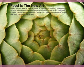 Food Is The New Art
Food is now the medium for many artists to express their creativity. No need for art
and craft stores with food providing the perfect materials for any project. Using food as
a means to create art has opened up a new world of creativity that let’s artist express
new ideas in a fun and unique way.




                                                                                            13
 