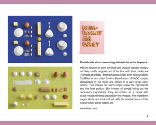 Cookbook showcases ingredients in artful layouts
IKEA is known for their furniture and unique take on design,
but they really stepped out of the box with their cookbook
(Hembakat är Bäst - Homemade is Best). With photographer
Carl Kleiner and stylist Evalina Bratell, each of the 30 recipes
showcased in this book are shown in a way never seen
before. Two images for each recipe show the ingredients
and the final product. But instead of simply listing out the
necessary ingredients, they are shown as a visual with
exact measurements depicted in the images. The ingredient
pages alone are works of art, with the added bonus of the
final product being edible art.

www.ikea.com


                                                             14
 