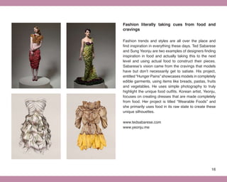 Fashion literally taking cues from food and
cravings

Fashion trends and styles are all over the place and
find inspiration in everything these days. Ted Sabarese
and Sung Yeonju are two examples of designers finding
inspiration in food and actually taking this to the next
level and using actual food to construct their pieces.
Sabarese’s vision came from the cravings that models
have but don’t necessarily get to satiate. His project,
entitled “Hunger Pains” showcases models in completely
edible garments, using items like breads, pastas, fruits
and vegetables. He uses simple photography to truly
highlight the unique food outfits. Korean artist, Yeonju,
focuses on creating dresses that are made completely
from food. Her project is titled “Wearable Foods” and
she primarily uses food in its raw state to create these
unique silhouettes.

www.tedsabarese.com
www.yeonju.me




                                                      16
 