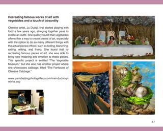 Recreating famous works of art with
vegetables and a touch of absurdity

Chinese artist, Ju Duoqi, first started playing with
food a few years ago, stringing together peas to
create an outfit. She quickly found that vegetables
offered her a way to create pieces of art, especially
with the option to do so many different things with
the actual pieces of food, such as boiling, blanching,
rotting, wilting, and frying. She found that by
recreating famous pieces of art, she was able to
bring new meaning and emotion to these pieces.
This specific project is entitled “The Vegetable
Museum,” but she also has another project where
she showcases cabbage, titled “The Fantasies of
Chinese Cabbage.”

www.parisbeijingphotogallery.com/main/juduoqi-
works.asp




                                                         17
 