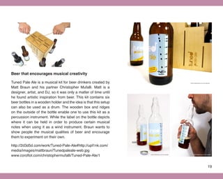 Beer that encourages musical creativity

Tuned Pale Ale is a musical kit for beer drinkers created by
Matt Braun and his partner Christopher Mufalli. Matt is a
designer, artist, and DJ, so it was only a matter of time until
he found artistic inspiration from beer. This kit contains six
beer bottles in a wooden holder and the idea is that this setup
can also be used as a drum. The wooden box and ridges
on the outside of the bottle enable one to use this kit as a
percussion instrument. While the label on the bottle depicts
where it can be held in order to produce certain musical
notes when using it as a wind instrument. Braun wants to
show people the musical qualities of beer and encourage
them to experiment on their own.

http://2d3d5d.com/work/Tuned-Pale-Ale#http://upl1nk.com/
media/images/mattbraun/Tunedpaleale-web.jpg
www.coroflot.com/christophermufalli/Tuned-Pale-Ale/1


                                                                  19
 