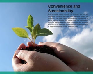 Convenience and
Sustainability
Environmental issues are at the forefront and we are
constantly trying to figure out new ways to reduce our
impact on the earth, along with teaching people how to
live a greener lifestyle. We should alter our current food
practices and make them more convenient and available.
By doing so we make the transition easier for those looking
to adopt these practices into their daily lives.




                                                        20
 