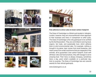 Pub adheres to strict rules to lower carbon footprint

The Duke of Cambridge is a British pub located in Islington,
London, however, they are unconventional in their approach
to their business and menu in comparison to other pubs.
The Duke of Cambridge is the only gastropub to be certified
by the Soil Association. They are committed to serving local,
organic, fair trade, and sustainable food, which adheres
them to strict environmental rules. For example, nothing is
brought in by plane, beer comes from local breweries, and
meat comes from small, local farms that are respectful of the
animals, all to guarantee a low carbon footprint. Even with
all these rules and food practices, they still manage to serve
amazing food. Their menu is always changing, sometimes
twice a day, given what’s available on a particular day.
And no surprise, The Duke of Cambridge has won several
awards for their ethical gastropub.

www.dukeorganic.co.uk


                                                           22
 