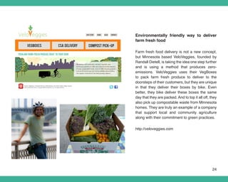 Environmentally friendly way to deliver
farm fresh food

Farm fresh food delivery is not a new concept,
but Minnesota based VeloVeggies, founded by
Randall Dietell, is taking the idea one step further
and is using a method that produces zero-
emissions. VeloVeggies uses their VegBoxes
to pack farm fresh produce to deliver to the
doorsteps of their customers, but they are unique
in that they deliver their boxes by bike. Even
better, they bike deliver these boxes the same
day that they are packed. And to top it all off, they
also pick up compostable waste from Minnesota
homes. They are truly an example of a company
that support local and community agriculture
along with their commitment to green practices.

http://veloveggies.com




                                                  24
 