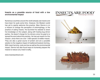 Insects as a possible source of food with a low
environmental impact


Numerous countries around the world already eat insects and
have been for quite some time. However, the Western world
has yet to openly welcome this practice. Marc Dennis is on
a mission to change the perception of entomophagy, or the
practice of eating insects. He launched his website to share
his knowledge on the subject, along with hosting bug dinner
parties. He doesn’t charge for his dinners since his goal is to
spread the word about this practice. He has just reason for this
mission, since there are over 1,400 species of edible insects.
They are also a great source of protein and are a possible
solution to the negative impact of traditional livestock farming.
With insect farming, costs are low as well as the environmental
impact. Dennis has also found ways to humanely prepare the
insects to reduce any insect cruelty..


www.insectsarefood.com




                                                                    25
 