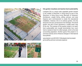 City garden visualizes and teaches food sustainability
Landgrab City is a large scale vegetable garden located
in the middle of Shenzhen in Hong Kong as part of the
Shenzhen & Hong Kong bi-city Biennale of Urbanism/
Architecture. Joseph Grima, Jeffrey Johnson, and José
Esparza were commissioned to create this educational
installation. However, this is no ordinary garden, not only
because of its size, but because of its message. The actual
garden and plot of land represents a scaled down map
of the city. The purpose of this garden project is to teach
food sustainability and visually demonstrate how much
food is needed to feed 4.5 million people, which is the total
surrounding population. Another goal of this project is to
end food scarcity and to influence changes in international
food policies.
www.dezeen.com/2010/01/12/landgrab-city-by-joseph-
grima-jeffrey-johnson-and-jose-esparza/




                                                          26
 
