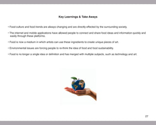 Key Learnings & Take Aways


• Food culture and food trends are always changing and are directly effected by the surrounding society.

• The internet and mobile applications have allowed people to connect and share food ideas and information quickly and
  easily through these platforms.

• Food is now a medium in which artists can use these ingredients to create unique pieces of art.

• Environmental issues are forcing people to re-think the idea of food and food sustainability.

• Food is no longer a single idea or definition and has merged with multiple subjects, such as technology and art.




                                                                                                                     27
 