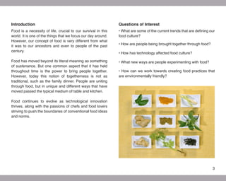 Introduction                                                   Questions of Interest
Food is a necessity of life, crucial to our survival in this   • What are some of the current trends that are defining our
world. It is one of the things that we focus our day around.   food culture?
However, our concept of food is very different from what
                                                               • How are people being brought together through food?
it was to our ancestors and even to people of the past
century.
                                                               • How has technology affected food culture?

Food has moved beyond its literal meaning as something         • What new ways are people experimenting with food?
of sustenance. But one common aspect that it has held
throughout time is the power to bring people together.         • How can we work towards creating food practices that
However, today this notion of togetherness is not as           are environmentally friendly?
traditional, such as the family dinner. People are uniting
through food, but in unique and different ways that have
moved passed the typical medium of table and kitchen.

Food continues to evolve as technological innovation
thrives, along with the passions of chefs and food lovers
striving to push the boundaries of conventional food ideas
and norms.




                                                                                                                        3
 