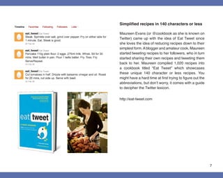 Simplified recipes in 140 characters or less

Maureen Evans (or @cookbook as she is known on
Twitter) came up with the idea of Eat Tweet since
she loves the idea of reducing recipes down to their
simplest form. A blogger and amateur cook, Maureen
started tweeting recipes to her followers, who in turn
started sharing their own recipes and tweeting them
back to her. Maureen compiled 1,020 recipes into
a cookbook titled “Eat Tweet” which showcases
these unique 140 character or less recipes. You
might have a hard time at first trying to figure out the
abbreviations, but don’t worry, it comes with a guide
to decipher the Twitter lexicon.


http://eat-tweet.com




                                                           7
 