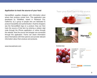 Application to track the source of your food

HarvestMark supplies shoppers with information about
where their produce comes from. This application was
developed by YottaMark, based in Redwood City,
California, by a group of people who are dedicated to
product traceability and authentication. Anytime shoppers
see the HarvestMark logo on a product, they can then
track the source of that item by entering a sixteen digit
code through the iPhone application or online through
the website. Now the source and shopper are connected
through this application. Farms can share information
about themselves with their patrons and provide relevant
information about their produce and products.



www.harvestmark.com




                                                            8
 