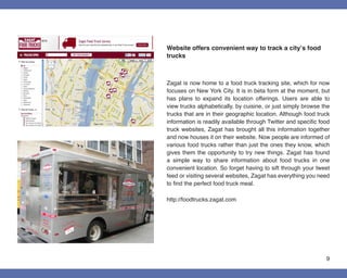 Website offers convenient way to track a city’s food
trucks



Zagat is now home to a food truck tracking site, which for now
focuses on New York City. It is in beta form at the moment, but
has plans to expand its location offerings. Users are able to
view trucks alphabetically, by cuisine, or just simply browse the
trucks that are in their geographic location. Although food truck
information is readily available through Twitter and specific food
truck websites, Zagat has brought all this information together
and now houses it on their website. Now people are informed of
various food trucks rather than just the ones they know, which
gives them the opportunity to try new things. Zagat has found
a simple way to share information about food trucks in one
convenient location. So forget having to sift through your tweet
feed or visiting several websites, Zagat has everything you need
to find the perfect food truck meal.

http://foodtrucks.zagat.com




                                                                9
 