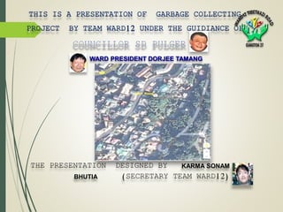 1
THIS IS A PRESENTATION OF GARBAGE COLLECTING
PROJECT BY TEAM WARD12 UNDER THE GUIDIANCE OF
.
THE PRESENTATION DESIGNED BY KARMA SONAM
BHUTIA (SECRETARY TEAM WARD12)
WARD PRESIDENT DORJEE TAMANG
 