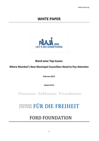 www.praja.org
1
WHITE PAPER
Ward-wise Top Issues:
Where Mumbai’s New Municipal Councillors Need to Pay Attention
February 2012
Supported by
FORD FOUNDATION
 