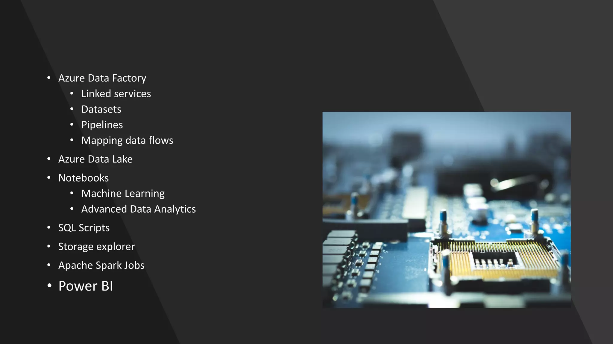 • Azure Data Factory
• Linked services
• Datasets
• Pipelines
• Mapping data flows
• Azure Data Lake
• Notebooks
• Machine Learning
• Advanced Data Analytics
• SQL Scripts
• Storage explorer
• Apache Spark Jobs
• Power BI
 