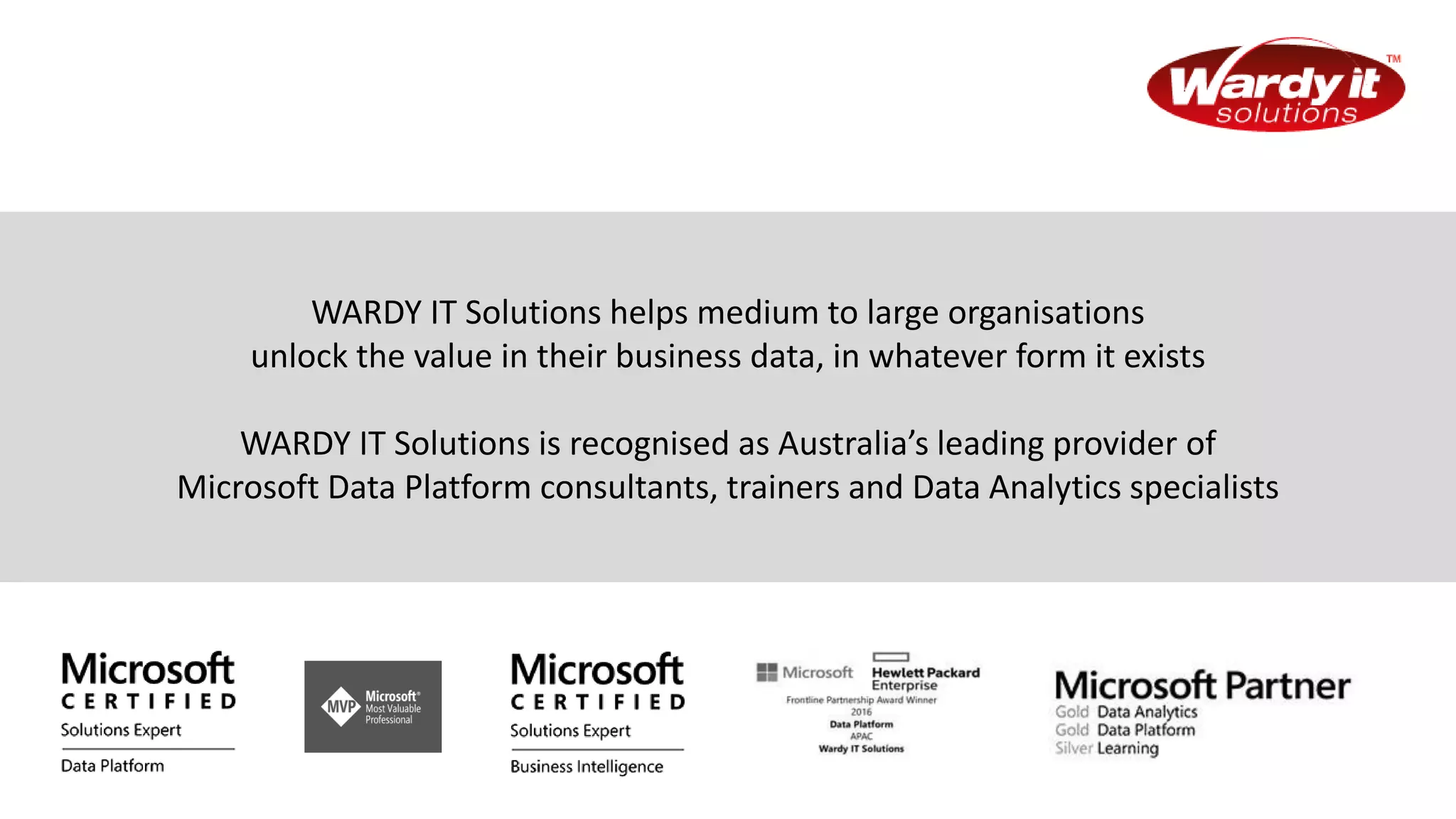 WARDY IT Solutions helps medium to large organisations
unlock the value in their business data, in whatever form it exists
WARDY IT Solutions is recognised as Australia’s leading provider of
Microsoft Data Platform consultants, trainers and Data Analytics specialists
 