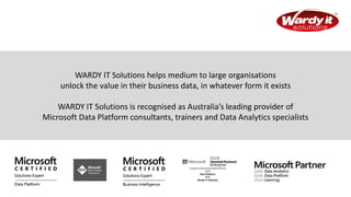 WARDY IT Solutions helps medium to large organisations
unlock the value in their business data, in whatever form it exists
WARDY IT Solutions is recognised as Australia’s leading provider of
Microsoft Data Platform consultants, trainers and Data Analytics specialists
 