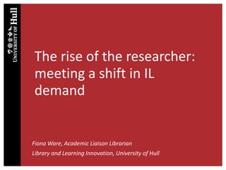 The rise of the researcher:
meeting a shift in IL
demand
Fiona Ware, Academic Liaison Librarian
Library and Learning Innovation, University of Hull
 