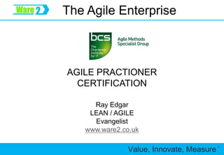 Value, Innovate, Measure 1
The Agile Enterprise
Ray Edgar
LEAN / AGILE
Evangelist
www.ware2.co.uk
AGILE PRACTIONER
CERTIFICATION
 