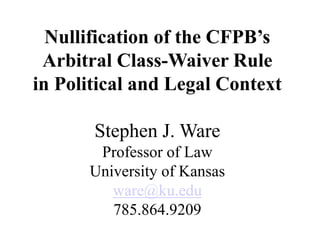 Nullification of the CFPB’s
Arbitral Class-Waiver Rule
in Political and Legal Context
Stephen J. Ware
Professor of Law
University of Kansas
ware@ku.edu
785.864.9209
 