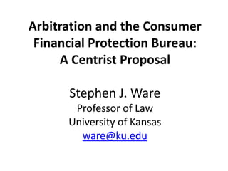 Arbitration and the Consumer
Financial Protection Bureau:
A Centrist Proposal
Stephen J. Ware
Professor of Law
University of Kansas
ware@ku.edu
 