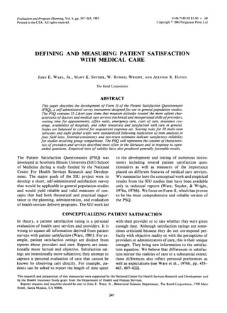 Evaluation andProgram Planning, Vol. 6, pp. 247-263, 1983
Printed in the USA. All rights reserved.
0149-7189/83 $3.00 + .OO
Copyright c 1984 Pergamon Press Ltd
DEFINING AND MEASURING PATIENT SATISFACTION
WITH MEDICAL CARE
JOHN E. WARE, JR., MARY K. SNYDER, W. RUSSELL WRIGHT, AND ALLYSON R. DAVIES
The Rand Corporation
ABSTRACT
This paper describes the development of Form II of the Patient Satisfaction Questionnaire
(PSQI, a self-administered survey instrument designed for use in general population studies.
The PSQ contains 55 Likert-type items that measure attitudes toward the more salient char-
acteristics of doctors and medical care services (technical and interpersonal skills of providers,
waiting time for appointments, office waits, emergency care, costs of care, insurance cov-
erage, availability of hospitals, and other resources) and satisfaction with care in general.
Scales are balanced to control for acquiescent response set. Scoring rules for 18 multi-item
subscales and eight global scales were standardized following replication of item analyses in
four field tests. Internal-consistency and test-retest estimates indicate satisfactory reliability
for studies involving group comparisons. The PSQ well represents the content of characteris-
tics of providers and services described most often in the literature and in response to open-
ended questions. Empirical tests of validity have also produced generally favorable results.
The Patient Satisfaction Questionnaire (PSQ) was
developed at Southern Illinois University (SIU) School
of Medicine during a study funded by the National
Center For Health Services Research and Develop-
ment. The major goals of the SIU project were to
develop a short, self-administered satisfaction survey
that would be applicable in general population studies
and would yield reliable and valid measures of con-
cepts that had both theoretical and practical impor-
tance to the planning, administration, and evaluation
of health services delivery programs. The SIU work led
to the development and testing of numerous instru-
ments including several patient satisfaction ques-
tionnaires as well as measures of the importance
placed on different features of medical care services.
We summarize here the conceptual work and empirical
results from the SIU studies that have been available
only in technical reports (Ware, Snyder, & Wright,
1976a, 1976b). We focus on Form II, which has proven
to be the most comprehensive and reliable version of
the PSQ.
CONCEPTUALIZING PATIENT SATISFACTION
In theory, a patient satisfaction rating is a personal
evaluation of health care services and providers. It is
wrong to equate all information derived from patient
surveys with patient satisfaction (Ware, 1981). For ex-
ample, patient satisfaction ratings are distinct from
reports about providers and care. Reports are inten-
tionally more factual and objective. Satisfaction rat-
ings are intentionally more subjective; they attempt to
capture a personal evaluation of care that cannot be
known by observing care directly. For example, pa-
tients can be asked to report the length of time spent
with their provider or to rate whether they were given
enough time. Although satisfaction ratings are some-
times criticized because they do not correspond per-
fectly with objective reality or with the perceptions of
providers or administrators of care, this is their unique
strength. They bring new information to the satisfac-
tion equation. We believe that differences in satisfac-
tion mirror the realities of care to a substantial extent;
these differences also reflect personal preferences as
well as expectations (see Ware et al., 1976b, pp. 433-
463, 607-622).
This research and preparation of this manuscript were supported by the National Center for Health Services Research and Development and
by the Health Insurance Study grant from the Department of Health and Human Services.
Reprint requests and inquiries should be sent to John E. Ware, Jr., Behavioral Sciences Department, The Rand Corporation, 1700 Main
Street, Santa Monica, CA 90406.
247
 