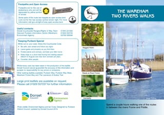 Spend a couple hours walking one of the routes
in between the rivers Frome and Piddle.
THE WAREHAM
TWO RIVERS WALKS
Ragged Robin
Reeds at River Frome
Damselfly River Frome
Large print leaflets are available on request.
Please call 01929 557237 for further information.
Footpaths and Open Access
Some parts of this route are mapped as open access land.
Look out for the new access symbol shown right. For more
information visit gov.uk/right-of-way-open-access-land.
Useful contacts:
Dorset Countryside Rangers/Rights of Way Team 01305 221000
Discover Purbeck Information Centre (Wareham) 01929 552740
Environment Agency 			 03708 506506
Footpaths are for the use of
pedestrians only and will be
signposted by yellow symbols
or arrows
Keeping Purbeck Special
While out on your walk, follow the Countryside Code.
Be safe, plan ahead and follow any signs
Leave gates and property as you find them
Protect plants and animals, and take your litter home
Keep dogs on a short lead during bird nesting season 			
(March to August) and near farm animals (all year).
Consider other people
Whilst every care has been taken in the production of this leaflet,
Dorset Council cannot guarantee the accuracy of the information and
accepts no responsibility for any errors or omissions.
Other walking leaflets available: Purbeck Way, Purbeck Way West,
Wareham Forest Way and The Lawrence of Arabia Trail.
Photo credits: Environment Agency and Ian Cross. Designed by Purbeck
District Council, updated by Dorset Council 2019.
 