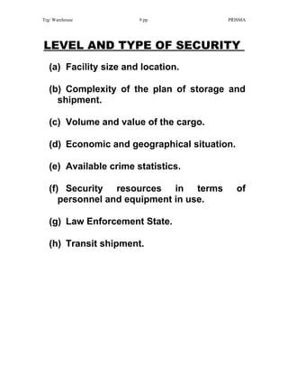 Trg/ Warehouse 9 pp. PRISMA
LEVEL AND TYPE OF SECURITY
(a) Facility size and location.
(b) Complexity of the plan of storage and
shipment.
(c) Volume and value of the cargo.
(d) Economic and geographical situation.
(e) Available crime statistics.
(f) Security resources in terms of
personnel and equipment in use.
(g) Law Enforcement State.
(h) Transit shipment.
 