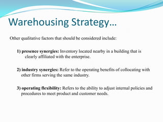 Warehousing Strategy…Other qualitative factors that should be considered include: 1) presence synergies: Inventory located nearby in a building that is clearly affiliated with the enterprise.2) industry synergies: Refer to the operating benefits of collocating with other firms serving the same industry. 3) operating flexibility: Refers to the ability to adjust internal policies and procedures to meet product and customer needs.