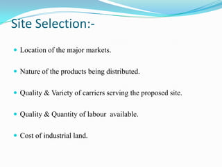 Site Selection:-Location of the major markets.Nature of the products being distributed.Quality & Variety of carriers serving the proposed site.Quality & Quantity of labour  available.Cost of industrial land.