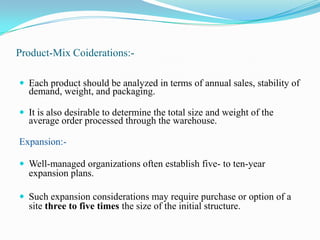 Product-Mix Coiderations:-Each product should be analyzed in terms of annual sales, stability of demand, weight, and packaging. It is also desirable to determine the total size and weight of the average order processed through the warehouse. Expansion:-Well-managed organizations often establish five- to ten-year expansion plans. Such expansion considerations may require purchase or option of a site three to five times the size of the initial structure.