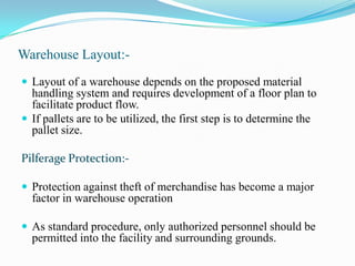 Warehouse Layout:-Layout of a warehouse depends on the proposed material handling system and requires development of a floor plan to facilitate product flow.If pallets are to be utilized, the first step is to determine the pallet size. Pilferage Protection:-Protection against theft of merchandise has become a major factor in warehouse operationAs standard procedure, only authorized personnel should be permitted into the facility and surrounding grounds.