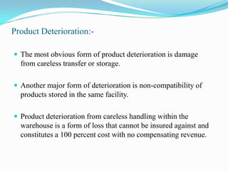 Product Deterioration:-The most obvious form of product deterioration is damage from careless transfer or storage. Another major form of deterioration is non-compatibility of products stored in the same facility.Product deterioration from careless handling within the warehouse is a form of loss that cannot be insured against and constitutes a 100 percent cost with no compensating revenue.