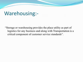 Warehousing:-	“Storage or warehousing provides the place utility as part of logistics for any business and along with Transportation is a critical component of customer service standards”.