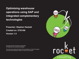 Optimising warehouse operations using SAP and integrated complementary technologies  Presenter: Stephen Hackett Created on: 27/01/09 Version 1.5 Copyright © Rocket Consulting Limited 2009. All Trademarks are hereby acknowledged.   This document contains information that is proprietary to  Rocket Consulting and must not be disclosed in whole or in part to any third party. 