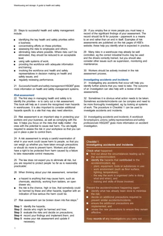 Warehousing and storage: A guide to health and safety




20 Steps to successful health and safety management             28 If you employ five or more people you must keep a
include:                                                        record of the significant findings of your assessment. The
                                                                record should be fit for purpose - paperwork is a means
■	   identifying the key health and safety priorities within    to an end rather than an end in itself. Examples of risk
     a business;                                                assessments are published on the risk pages of HSE's
■	   concentrating efforts on these priorities;                 website; these help you identify what is expected in practice.
■	   assessing the risks to employees and others;
■	   eliminating risks where possible. Where risks can't be     29 Many risks in a warehouse may already be well
     eliminated, they should be reduced to an acceptable        controlled, eg the correct industrial trucks may be used
     level;                                                     and the drivers correctly trained, but you should also
■	   using safe systems of work;                                consider other issues such as supervision, monitoring and
■	   providing the workforce with adequate information          maintenance.
     and training;
■	    involving the workforce and health and safety             30 Workers should be actively involved in the risk
     representatives in decision making on health and           assessment process.
     safety issues; and
■	    regularly reviewing performance.                          Investigating accidents and incidents
                                                                31 Investigating any accidents that occur will help you
21 Successful health and safety management HSG652 gives         identify further actions that you need to take. The outcome
more information on health and safety management systems.       of an investigation can also help with a review of risk
                                                                assessments.
Risk assessment
22 The first step in managing health and safety is to           32 Sometimes it is obvious what action needs to be taken.
identify the priorities - ie to carry out a risk assessment.    Sometimes accidents/incidents can be complex and need to
This book will help as it covers the recognised main hazards    be more thoroughly investigated, eg by looking at systems
in warehouses. It is also important to consider additional      of work. The procedure in Checklist 1 can be used to
hazards specific to a site that may also need attention.        investigate accidents and incidents.

23 Risk assessment is an important step in protecting your      33 Investigating accidents and incidents: A workbook
workers and your business, as well as complying with the        for employers, unions, safety representatives and safety
law. It helps you focus on the risks that really matter - the   professionals HSG2454 gives more information on accident
ones with the potential to cause real harm. You are legally     investigation.
required to assess the risk in your workplace so that you can
put in place a plan to control them.

24 A risk assessment is simply a careful examination of
what in your work could cause harm to people, so that you         Checklist 1:
can weigh up whether you have taken enough precautions            Investigating accidents and incidents
or should do more to prevent harm. Workers and others
have a right to be protected from harm caused by a failure        Check what happened:
to take reasonable control measures.                                 find out about the circumstances leading up to
                                                                     the accident/incident;
25 The law does not expect you to eliminate all risk, but            identify the hazards that contributed to the
you are required to protect people 'so far as is reasonably          accident/incident, eg:
practicable'.                                                        -	 plant, equipment, tools or substances in use:
                                                                     -	 work environment (such as floor surface,
26	 When thinking about your risk assessment, remember:                 lighting, temperature);
                                                                     -	 the way the work is organised (who is doing
■	   a hazard is anything that may cause harm, such as                  what and when); and
     chemicals, electricity, working from ladders, an open           -	 training and skills of those involved.
     drawer etc;
■	   the risk is the chance, high or low, that somebody could     Prevent the accident/incident happening again:
     be harmed by these and other hazards, together with an           identify what has already been done to minimise
     indication of how serious the harm could be.                     the risk;
                                                                      decide on additional precautions required to
27	 Risk assessment can be broken down into five steps:3              prevent similar accidents/incidents;
                                                                      ensure the additional precautions are
Step   1   identify the hazards; 
                                    implemented; and
Step   2   decide who might be harmed and how; 
                      review the new precautions to ensure they remain
Step   3   evaluate the risks and decide on precautions; 
            effective.
Step   4   record your findings and implement them; and 

Step   5   review your risk assessment and update if 
            Keep records of any investigations you carry out.
           necessary.
 