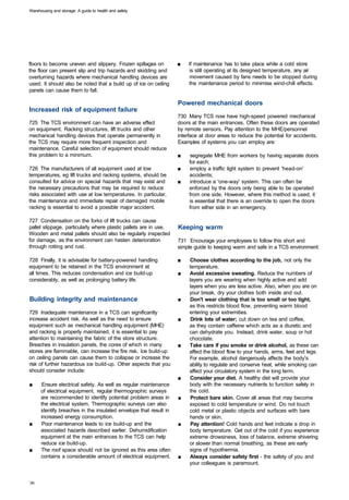 Warehousing and storage: A guide to health and safety




floors to become uneven and slippery. Frozen spillages on          ■	   If maintenance has to take place while a cold store
the floor can present slip and trip hazards and skidding and             is still operating at its designed temperature, any air
overturning hazards where mechanical handling devices are                movement caused by fans needs to be stopped during
used. It should also be noted that a build up of ice on ceiling         the maintenance period to minimise wind-chill effects.
panels can cause them to fall.

                                                                   Powered mechanical doors
Increased risk of equipment failure
                                                                   730 Many TCS now have high-speed powered mechanical
725 The TCS environment can have an adverse effect                 doors at the main entrances. Often these doors are operated
on equipment. Racking structures, lift trucks and other            by remote sensors. Pay attention to the MHE/personnel
mechanical handling devices that operate permanently in            interface at door areas to reduce the potential for accidents.
the TCS may require more frequent inspection and                   Examples of systems you can employ are:
maintenance. Careful selection of equipment should reduce
this problem to a minimum.                                         ■	   segregate MHE from workers by having separate doors
                                                                        for each;
726 The manufacturers of all equipment used at low                 ■	   employ a traffic light system to prevent 'head-on'
temperatures, eg lift trucks and racking systems, should be             accidents;
consulted for advice on special hazards that may exist and         ■	   introduce a 'one-way' system. This can often be
the necessary precautions that may be required to reduce                enforced by the doors only being able to be operated
risks associated with use at low temperatures. In particular,           from one side. However, where this method is used, it
the maintenance and immediate repair of damaged mobile                  is essential that there is an override to open the doors
racking is essential to avoid a possible major accident.                from either side in an emergency.

727 Condensation on the forks of lift trucks can cause
pallet slippage, particularly where plastic pallets are in use.    Keeping warm
Wooden and metal pallets should also be regularly inspected
for damage, as the environment can hasten deterioration            731 Encourage your employees to follow this short and
through rotting and rust.                                          simple guide to keeping warm and safe in a TCS environment:

728 Finally, it is advisable for battery-powered handling          ■	   Choose clothes according to the job, not only the
equipment to be retained in the TCS environment at                      temperature.
all times. This reduces condensation and ice build-up              ■	   Avoid excessive sweating. Reduce the numbers of
considerably, as well as prolonging battery life.                       layers you are wearing when highly active and add
                                                                        layers when you are less active. Also, when you are on
                                                                        your break, dry your clothes both inside and out.
Building integrity and maintenance                                 ■	    Don't wear clothing that is too small or too tight,
                                                                        as this restricts blood flow, preventing warm blood
729 Inadequate maintenance in a TCS can significantly                   entering your extremities.
increase accident risk. As well as the need to ensure              ■	    Drink lots of water; cut down on tea and coffee,
equipment such as mechanical handling equipment (MHE)                   as they contain caffeine which acts as a diuretic and
and racking is properly maintained, it is essential to pay              can dehydrate you. Instead, drink water, soup or hot
attention to maintaining the fabric of the store structure.             chocolate.
Breaches in insulation panels, the cores of which in many          ■	   Take care if you smoke or drink alcohol, as these can
stores are flammable, can increase the fire risk. Ice build-up          affect the blood flow to your hands, arms, feet and legs.
on ceiling panels can cause them to collapse or increase the            For example, alcohol dangerously affects the body's
risk of further hazardous ice build-up. Other aspects that you          ability to regulate and conserve heat, while smoking can
should consider include:                                                affect your circulatory system in the long term.
                                                                   ■	    Consider your diet. A healthy diet will provide your
■	     Ensure electrical safety. As well as regular maintenance         body with the necessary nutrients to function safely in
      of electrical equipment, regular thermographic surveys            the cold.
      are recommended to identify potential problem areas in       ■	    Protect bare skin. Cover all areas that may become
      the electrical system. Thermographic surveys can also             exposed to cold temperature or wind. Do not touch
      identify breaches in the insulated envelope that result in        cold metal or plastic objects and surfaces with bare
      increased energy consumption.                                     hands or skin.
■	     Poor maintenance leads to ice build-up and the              ■	    Pay attention! Cold hands and feet indicate a drop in
      associated hazards described earlier. Dehumidification            body temperature. Get out of the cold if you experience
      equipment at the main entrances to the TCS can help               extreme drowsiness, loss of balance, extreme shivering
      reduce ice build-up.                                              or slower than normal breathing, as these are early
■	    The roof space should not be ignored as this area often           signs of hypothermia.
      contains a considerable amount of electrical equipment.      ■	   Always consider safety first - the safety of you and
                                                                        your colleagues is paramount.
 