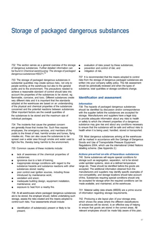 Storage of packaged dangerous substances 




732 This section serves as a general overview of the storage     ■	   evaluation of risks posed by these substances;
of dangerous substances. Further detailed information can        ■	   prevention and control of risk; and
be found in Chemical warehousing: The storage of packaged        ■	   mitigation of risk.
dangerous substances HSG71.54
                                                                 737 It is recommended that the means adopted to control
733 The storage of packaged dangerous substances in              risks from the storage of dangerous packaged substances are
substantial quantities may create serious risks, not only to     written into your company safety policy. The risk assessment
people working at the warehouse but also to the general          should be periodically reviewed and when the types of
public and to the environment. The precautions needed to         substance, total quantities or storage conditions change.
achieve a reasonable standard of control should take into
account the properties of the substances to be stored, eg
flammable, corrosive, and toxic. Different substances create     Identification and assessment
very different risks and it is important that the standards
adopted at the warehouse are based on an understanding           Information
of the physical and chemical properties of the substances        738 The hazards of packaged dangerous substances
concerned and the potential reactions between substances.        should be identified by discussion and/or correspondence
Other important factors are the overall quantities of            with the supplier before the substances are accepted for
the substances to be stored and the maximum size of              storage. Manufacturers and suppliers have a legal duty
individual packages.                                             to provide adequate information about any risks to health
                                                                 or safety to which the inherent properties of a dangerous
734 The incidents that cause the greatest concern                substance may give rise and about any conditions necessary
are generally those that involve fire. Such fires expose         to ensure that the substance will be safe and without risks to
employees, the emergency services, and members of the            health when it is being used, handled, stored or transported.
public to the threat of heat, harmful smoke and fumes, flying
missiles etc. Fires can also cause the substances to be          739 Most dangerous substances arriving at the warehouse
spread over a wider area through smoke and water used to         will be marked in accordance with the Carriage of Dangerous
fight the fire, thereby being harmful to the environment.        Goods and Use of Transportable Pressure Equipment
                                                                 Regulations 2004, which use the international United Nations
735 Common causes of these incidents include:                    labelling scheme. (See Appendix 2.)

■	   lack of awareness of the chemical properties of             Actions pre-arrival on-site of hazardous substances
     substances;                                                 740 Some substances will require special conditions for
■	   ignorance due to a lack of training;                        storage such as segregation, separation, not to be stored
■	   inappropriate storage conditions with regard to the         under sprinkler systems, store at a defined temperature
     substance hazards and substance reactions with other        range etc. These should be identified before the goods are
     substances stored nearby;                                   accepted. The additional information obtained from the
■	   poor control over ignition sources, including those         manufacturers and suppliers may identify specific examples of
     introduced by maintenance work;                             non-compatibility, and storage locations should take account
■	   vandalism and arson;                                        of this. Substances requiring special conditions should only
■	   inadequate building design, equipment installation,         be accepted for storage when the required conditions can be
     maintenance; and                                            made available, and maintained, at the warehouse.
■	   exposure to heat from a nearby fire.
                                                                 741 Material safety data sheets (MSDS) are a prime source
736 At all warehouses where packaged dangerous substances        of information regarding storage requirements.
are to be stored, the employer should, before undertaking such
storage, assess the risks created and the means adopted to       742 Producing a site layout plan of your storage area,
control such risks. Your assessments should include:             which shows the areas where the different classifications
                                                                 of substances will be stored, is an effective way of helping
■	   identification of substance(s) present or likely to be      to ensure that goods are stored in the correct areas. All
     present;                                                    relevant employees should be made fully aware of this plan.
 