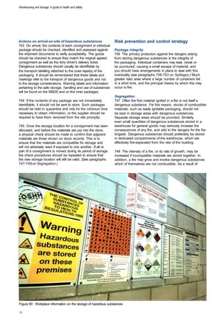 Warehousing and storage: A guide to health and safety




Actions on arrival on-site of hazardous substances               Risk prevention and control strategy
743 On arrival, the contents of each consignment or individual
package should be checked, identified and assessed against       Package integrity
the shipment documents to verify acceptability. The goods        746 The primary protection against the dangers arising
should be checked to ensure they match the original agreed       from storing dangerous substances is the integrity of
consignment as well as the lorry driver's delivery ticket.       the packaging. Individual containers may leak, break or
Dangerous substances should usually be identifiable by           be punctured, causing a small escape of material, and
the transport labelling attached to the outer layer(s) of the    you should have arrangements in place to deal with this
packaging. It should be remembered that these labels and         eventuality (see paragraphs 758-763 on Spillages.) Much
markings refer to the transport of dangerous goods and not       greater risks arise where a large number of containers fail
to the storage considerations. Warning labels and information    in a short time, and the principal means by which this may
pertaining to the safe storage, handling and use of substances   occur is fire.
will be found on the MSDS and on the inner packages.
                                                                 Segregation
744 If the contents of any package are not immediately           747 Often the first material ignited in a fire is not itself a
identifiable, it should not be sent to store. Such packages      dangerous substance. For this reason, stocks of combustible
should be held in quarantine and only for the minimum time       materials, such as easily ignitable packaging, should not
necessary to obtain information, or the supplier should be       be kept in storage areas with dangerous substances.
required to have them removed from the site promptly.            Separate storage areas should be provided. Similarly,
                                                                 even small quantities of dangerous substances stored in a
745 Once the storage location for a consignment has been         warehouse for general goods may seriously increase the
allocated, and before the materials are put into the store,      consequences of any fire, and add to the dangers for the fire
a physical check should be made to confirm that adjacent         brigade. Dangerous substances should preferably be stored
materials are those shown on stock records. This is to           in dedicated compartments of the warehouse, which are
ensure that the materials are compatible for storage and         effectively fire-separated from the rest of the building.
will not adversely react if exposed to one another. If all or
part of a consignment is moved during its period of storage,     748 The intensity of a fire, or its rate of growth, may be
the check procedures should be repeated to ensure that           increased if incompatible materials are stored together. In
the new storage location will still be valid. (See paragraphs    addition, a fire may grow and involve dangerous substances
747-748 on Segregation.)                                         which of themselves are not combustible. As a result of




Figure 60 Workplace information on the storage of hazardous substances
 