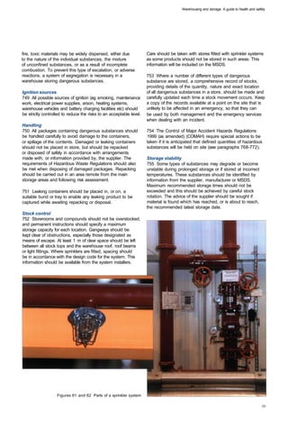 Warehousing and storage: A guide to health and safety




fire, toxic materials may be widely dispersed, either due            Care should be taken with stores fitted with sprinkler systems
to the nature of the individual substances, the mixture              as some products should not be stored in such areas. This
of unconfined substances, or as a result of incomplete               information will be included on the MSDS.
combustion. To prevent this type of escalation, or adverse
reactions, a system of segregation is necessary in a                 753 Where a number of different types of dangerous
warehouse storing dangerous substances.                              substance are stored, a comprehensive record of stocks,
                                                                     providing details of the quantity, nature and exact location
Ignition sources                                                     of all dangerous substances in a store, should be made and
749 All possible sources of ignition (eg smoking, maintenance        carefully updated each time a stock movement occurs. Keep
work, electrical power supplies, arson, heating systems,             a copy of the records available at a point on the site that is
warehouse vehicles and battery charging facilities etc) should       unlikely to be affected in an emergency, so that they can
be strictly controlled to reduce the risks to an acceptable level.   be used by both management and the emergency services
                                                                     when dealing with an incident.
Handling
750 All packages containing dangerous substances should              754 The Control of Major Accident Hazards Regulations
be handled carefully to avoid damage to the containers,              1999 (as amended) (COMAH) require special actions to be
or spillage of the contents. Damaged or leaking containers           taken if it is anticipated that defined quantities of hazardous
should not be placed in store, but should be repacked                substances will be held on site (see paragraphs 768-772).
or disposed of safely in accordance with arrangements
made with, or information provided by, the supplier. The             Storage stability
requirements of Hazardous Waste Regulations should also              755 Some types of substances may degrade or become
be met when disposing of damaged packages. Repacking                 unstable during prolonged storage or if stored at incorrect
should be carried out in an area remote from the main                temperatures. These substances should be identified by
storage areas and following risk assessment.                         information from the supplier, manufacturer or MSDS.
                                                                     Maximum recommended storage times should not be
751 Leaking containers should be placed in, or on, a                 exceeded and this should be achieved by careful stock
suitable bund or tray to enable any leaking product to be            rotation. The advice of the supplier should be sought if
captured while awaiting repacking or disposal.                       material is found which has reached, or is about to reach,
                                                                     the recommended latest storage date.
Stock control
752 Storerooms and compounds should not be overstocked,
and permanent instructions should specify a maximum
storage capacity for each location. Gangways should be
kept clear of obstructions, especially those designated as
means of escape. At least 1 m of clear space should be left
between all stock tops and the warehouse roof, roof beams
or light fittings. Where sprinklers are fitted, spacing should
be in accordance with the design code for the system. This
information should be available from the system installers.




                   Figures 61 and 62 Parts of a sprinkler system
 
