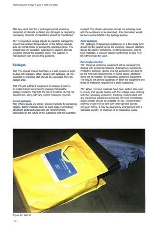Warehousing and storage: A guide to health and safety




756 Any stock held for a prolonged period should be               involved. The chosen absorbent should not adversely react
inspected at intervals to detect any damaged or degrading         with the substance to be absorbed - this information would
packaging. Records of inspections should be maintained.           be found on the MSDS in the Spillage section.

757 Temperature ranges should be carefully managed to             Solid spillages
ensure that ambient temperatures in the defined storage           761 Spillages of dangerous substances in a fine dusty form
area do not fall below or exceed the specified range. You         should not be cleared up by dry brushing. Vacuum cleaners
should have an escalation procedure in place to provide           should be used in preference, or damp sweeping, and for
guidance should this situation occur. The supplier or             toxic materials, a vacuum cleaner conforming to type H of
manufacturer can provide this guidance.                           BS 5415 should be used.

                                                                  Personal protection
Spillages                                                         762 Personal protective equipment will be necessary for
                                                                  dealing with accidental releases of dangerous substances.
758 You should ensure that there is a safe system of work         Protective footwear, gloves and eye protection are likely to
to deal with spillages. When dealing with spillages, all non­     be the minimum requirements. In some cases, additional
essential or untrained staff should be evacuated from the         items will be needed, eg respiratory protective equipment.
danger area.                                                      The MSDS will provide guidance on both the equipment and
                                                                  levels of protection required for a given substance.
759 Provide sufficient equipment at strategic locations
to enable trained personnel to manage foreseeable                 763 When corrosive materials have been spilled, take care
spillage incidents. Highlight the risk of incidents during risk   to ensure that people dealing with the spillage wear clothing
assessment, along with any control measures required.             with the necessary protection. Clothing contaminated with
                                                                  any dangerous substance should be removed immediately.
Liquid spillages                                                  Spare overalls should be available on site. Contaminated
760 Where liquids are stored, provide methods for containing      clothing should not be sent with other general laundry,
spillage. Barrier materials such as sand bags or proprietary      nor taken home. It may be cleaned by arrangement with a
absorbent pads/socks/granules are recommended,                    specialist laundry, or disposed of as hazardous waste.
depending on the nature of the substance and the quantities




Figure 64 Spill kit
 