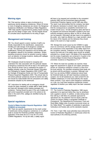 Warehousing and storage: A guide to health and safety




Warning signs                                                     will have to be prepared and submitted to the competent
                                                                  authority (HSE and the Environment Agency/Scottish
764 Post warning notices or signs at entrances to a               Environment Protection Agency) via the HSE area office.
warehouse storing dangerous substances. Where 25 tonnes           The report must demonstrate that the company has taken
or more of dangerous substances are stored, the Dangerous         all measures necessary to prevent major accidents and
Substances (Notification and Marking of Sites) Regulations        limit the consequences to people/the environment if an
1990 make specific requirements for posting hazard warning        incident should occur. On-site emergency plans will have to
signs and the design of signs used. The fire brigade should       be prepared and technical information supplied to the local
be consulted about requirements for the siting of signs.          authority emergency planning officer so that an off-site plan
                                                                  can be prepared. Information will also have to be supplied to
                                                                  the public, who might be affected by a major accident, about
Management and training                                           the nature of the hazards and the behaviour they should
                                                                  adopt in the event of a major accident.
765 You should appoint a senior member of staff to be
directly responsible for the identification, assessment,          769 Storage that would cause top tier COMAH to apply
handling and safe storage of all dangerous substances             must not commence until the storage operator has received
on site. The appointed person should have suitable                the conclusions of the examination of the safety report from
qualifications, training and experience and be familiar with      the competent authority. Extensions of the scope of storage
the legislation relevant to the activities undertaken. Written    beyond the limits set in the safety report should be similarly
operating procedures should be adopted covering matters           preceded by a revised report. Full details of the requirements
such as selection of storage locations, dealing with spillages    and the scope of application are contained in A guide to the
and security arrangements.                                        Control of Major Accident Hazards Regulations 1999 (as
                                                                  amended). Guidance on Regulations L111,56
766 Employees should be trained to recognise and
understand the risks associated with the particular classes       770 Where the lower tier quantities are reached, these
of dangerous substances that will be kept in the warehouse.       trigger the requirement to apply for and obtain permission
They should be shown how to understand the system of              (known as 'hazardous substance consent') to store from
labelling adopted under the Chemicals (Hazard Information         the local authority. No quantities exceeding these levels can
and Packaging for Supply) Regulations 2002 (CHIP)55 and           be stored until this permission is granted. (Although note
the Carriage of Dangerous Goods and Use of Transportable          that if you are storing COMAH substances above lower
Pressure Equipment Regulations 2004. They should also be          tier threshold levels you will need hazardous substances
told where particular substances should be stored and why,        consent, but not all substances you need consent for are
and should be made familiar with the precautions and safety       COMAH substances.) It is the local authority who issues
procedures adopted by the warehouse.                              these consents. If you want to store dangerous substances
                                                                  on a site, you must have hazardous substances consent
767 Instructions for dealing with an emergency should             regardless of whether your safety report has been assessed.
include the steps necessary to enable staff to easily identify
and deal with damaged and/or leaking packages and                 Pesticide storage
containers. Training should be given in the use of safety and     771 The Control of Pesticides Regulations 1986 require
spill control equipment provided and in the actions to be         pesticides to be approved before they may be advertised,
taken in the event of fire, spillage etc identified during risk   sold, supplied or stored. In addition, at sites storing more
assessment.                                                       than 200 kg or 200 litres of a pesticide approved for
                                                                  agricultural use, the pesticide must be stored under the
                                                                  control of a person holding a recognised Certificate of
Special regulations                                               Competence. The Department for Environment, Food and
                                                                  Rural Affairs (Defra) code of practice (commonly known as
Control of Major Accident Hazards Regulations 1999                the Yellow Book)57 for suppliers of pesticides to agriculture,
(COMAH) (as amended)                                              horticulture and forestry sets out the standards required.
768 There are specific requirements for the small number
of warehouses storing dangerous substances on a sufficient        772 From 1 April 1992, local authorities have enforced the
scale to exceed the threshold quantities determining              Control of Pesticides Regulations in warehouses where the
application of the lower tier (LT) or top tier (TT) of the        local authority is the enforcing authority.
COMAH Regulations. For top tier sites, a safety report
 
