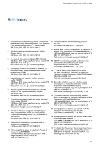 Warehousing and storage: A guide to health and safety




References 




1   Management of health and safety at work. Management       11 Managing shift work: Health and safety guidance
    of Health and Safety at Work Regulations 1999. Approved      HSG256
    Code of Practice and guidance L21 (Second edition)           HSE Books 2006 ISBN 978 0 7176 6197 8
    HSE Books 2000 ISBN 978 0 7176 2488 1
                                                              12 Noise at work: Guidance for employers on the Control of
2   Successful health and safety management HSG65                Noise at Work Regulations 2005 Leaflet INDG362(rev1)
    (Second edition)                                             HSE Books 2005 (single copy free or priced packs of 10
    HSE Books 1997 ISBN 978 0 7176 1276 5                        ISBN 978 0 7176 6165 7)
                                                                 Web version: www.hse.gov.uk/pubns/indg362.pdf
3   Five steps to risk assessment Leaflet INDG163(rev2)
    HSE Books 2006 (single copy free or priced packs of 10    13 COSHH essentials: Easy steps to control chemicals.
    ISBN 978 0 7176 6189 3)                                      Control of Substances Hazardous to Health
    Web version: www.hse.gov.uk/pubns/indg163.pdf                Regulations HSG193 (Second edition)
                                                                 HSE Books 2003 ISBN 978 0 7176 2737 0
4   Investigating accidents and incidents: A workbook for
    employers, unions, safety representatives and safety      14 COSHH: A brief guide to the Regulations: What
    professionals HSG245                                         you need to know about the Control of Substances
    HSE Books 2004 ISBN 978 0 7176 2827 8                        Hazardous to Health Regulations 2002 (COSHH) Leaflet
                                                                 INDG136(rev3) HSE 2005
5   A guide for new and expectant mothers who work               Web only: www.hse.gov.uk/pubns/indg136.pdf
    Leaflet INDG373
    HSE Books 2003 (single copy free or priced packs of 10    15 Control the risks from hand-arm vibration: Advice
    ISBN 978 0 7176 2614 4)                                      for employers on the Control of Vibration at Work
    Web version: www.hse.gov.uk/pubns/indg373.pdf                Regulations 2005 Leaflet INDG175(rev2)
                                                                 HSE Books 2005 (single copy free or priced packs of 10
6   Working together: Guidance on health and safety for          ISBN 978 0 7176 6117 6)
    contractors and suppliers Leaflet INDG268(rev1)              Web version: www.hse.gov.uk/pubns/indg175.pdf
    HSE Books 2002
    Web version: www.hse.gov.uk/pubns/indg268.pdf             16 Control back-pain risks from whole-body vibration:
                                                                 Advice for employers on the Control of Vibration at Work
7   Consulting employees on health and safety: A guide to        Regulations 2005 Leaflet INDG242(rev1)
    the law Leaflet INDG232                                      HSE Books 2005 (single copy free or priced packs of 10
    HSE Books 1996 (single copy free or priced packs of 15       ISBN 978 0 7176 6119 0)
    ISBN 978 0 7176 1615 2)                                      Web version: www.hse.gov.uk/pubns/indg242.pdf
    Web version: hse.gov.uk/pubns/indg232.pdf
                                                              17 Managing sickness absence and return to work: An
8   The law on VDUs: An easy guide: Making sure your             employer's and manager's guide HSG249
    office complies with the Health and Safety (Display          HSE Books 2004 ISBN 978 0 7176 2882 7
    Screen Equipment) Regulations 1992 (as amended in
    2002) HSG90                                               18 Managing sickness absence and return to work in small
    HSE Books 2003 ISBN 978 0 7176 2602 1                        businesses Leaflet INDG399
                                                                 HSE Books 2004 (single copy free or priced packs of 20
9   Real solutions, real people: A managers' guide to            ISBN 978 0 7176 2914 5)
    tackling work-related stress                                 Web version: www.hse.gov.uk/pubns/indg399.pdf
    HSE Books 2003 ISBN 978 0 7176 2767 7
                                                              19 Fire Safety Risk Assessment - Factories and warehouses
10 Working together to reduce stress at work: A guide for        Department for Communities and Local Government
   employees Leaflet MISC686                                     ISBN 978 1 85112 816 7 (free download from www.
   International Stress Management Association 2005              firesafetyguides.communities.gov.uk)
   (single copy free or priced packs of 15
   ISBN 978 0 7176 6122 0)
 
