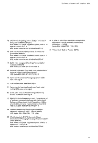Warehousing and storage: A guide to health and safety




45 The Work at Height Regulations 2005 (as amended): A          56 A guide to the Control of Major Accident Hazards
   brief guide Leaflet INDG401(rev1)                               Regulations 1999 (as amended). Guidance on
   HSE Books 2007 (single copy free or priced packs of 10          Regulations L111 HSE
   ISBN 978 0 7176 6231 9)                                         Books 2006 ISBN 978 0 7176 6175 6
   Web version: www.hse.gov.uk/pubns/indg401.pdf
                                                                57 'Yellow Book' Code of Practice DEFRA
46 Safe use of ladders and stepladders: An employers'
   guide Leaflet INDG402
   HSE Books 2005 (single copy free or priced packs of 5
   ISBN 978 0 7176 6105 3)
   Web version: www.hse.gov.uk/pubns/indg402.pdf

47 Safety in the storage and handling of steel and other
   metal stock HSG246
   HSE Books 2004 ISBN 978 0 7176 1986 3

48 Industrial robot safety: Your guide to the safeguarding of
   industrial robots HSG43 (Second edition)
   HSE Books 2000 ISBN 978 0 7176 1310 6

49 Terms and descriptions of storage equipment SEMA
   www.sema.org.uk

50 Load notices SEMA www.sema.org.uk

51 Recommended practices for safe use of static pallet
   racking SEMA www.sema.org.uk

52 Guide to the conduct of pallet racking and shelving
   surveys SEMA www.sema.org.uk

53 EH40/2005 Workplace exposure limits: Containing the list
   of workplace exposure limits for use with the Control of
   Substances Hazardous to Health Regulations 2002 (as
   amended) Environmental Hygiene Guidance Note EH40
   HSE Books 2005 ISBN 978 0 7176 2977 0

54 Chemical warehousing: The storage of packaged
   dangerous substances HSG71 (Second edition)
   HSE Books 1998 ISBN 978 0 7176 1484 4

55 The idiot's guide to CHIP 3: Chemicals (Hazard
   Information and Packaging for Supply) Regulations 2002
   Leaflet INDG350
   HSE Books 2002 (single copy free or priced packs of 5
   ISBN 978 0 7176 2333 4)
   Web version: www.hse.gov.uk/pubns/indg350.pdf
 