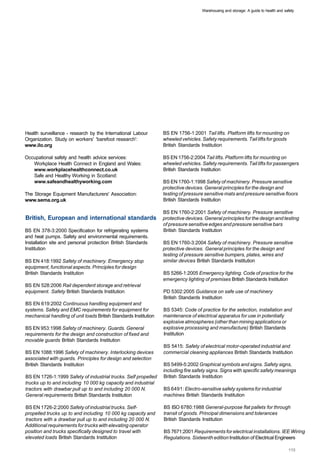 Warehousing and storage: A guide to health and safety




Health surveillance - research by the International Labour        BS EN 1756-1:2001 Tail lifts. Platform lifts for mounting on
Organization. Study on workers' 'barefoot research':              wheeled vehicles. Safety requirements. Tail lifts for goods
www.ilo.org                                                       British Standards Institution

Occupational safety and health advice services:                   BS EN 1756-2:2004 Tail lifts. Platform lifts for mounting on
   Workplace Health Connect in England and Wales:                 wheeled vehicles. Safety requirements. Tail lifts for passengers
   www.workplacehealthconnect.co.uk                               British Standards Institution
   Safe and Healthy Working in Scotland:
   www.safeandhealthyworking.com                                  BS EN 1760-1:1998 Safety of machinery. Pressure sensitive
                                                                  protective devices. General principles for the design and
The Storage Equipment Manufacturers' Association:                 testing of pressure sensitive mats and pressure sensitive floors
www.sema.org.uk                                                   British Standards Institution

                                                                  BS EN 1760-2:2001 Safety of machinery. Pressure sensitive
British, European and international standards                     protective devices. General principles for the design and testing
                                                                  of pressure sensitive edges and pressure sensitive bars
BS EN 378-3:2000 Specification for refrigerating systems          British Standards Institution
and heat pumps. Safety and environmental requirements.
Installation site and personal protection British Standards       BS EN 1760-3:2004 Safety of machinery. Pressure sensitive
Institution                                                       protective devices. General principles for the design and
                                                                  testing of pressure sensitive bumpers, plates, wires and
BS EN 418:1992 Safety of machinery. Emergency stop                similar devices British Standards Institution
equipment, functional aspects. Principles for design
British Standards Institution                                     BS 5266-1:2005 Emergency lighting. Code of practice for the
                                                                  emergency lighting of premises British Standards Institution
BS EN 528:2006 Rail dependent storage and retrieval
equipment. Safety British Standards Institution                   PD 5302:2005 Guidance on safe use of machinery
                                                                  British Standards Institution
BS EN 619:2002 Continuous handling equipment and
systems. Safety and EMC requirements for equipment for            BS 5345: Code of practice for the selection, installation and
mechanical handling of unit loads British Standards Institution   maintenance of electrical apparatus for use in potentially
                                                                  explosive atmospheres (other than mining applications or
BS EN 953:1998 Safety of machinery. Guards. General               explosive processing and manufacture) British Standards
requirements for the design and construction of fixed and         Institution
movable guards British Standards Institution
                                                                  BS 5415: Safety of electrical motor-operated industrial and
BS EN 1088:1996 Safety of machinery. Interlocking devices         commercial cleaning appliances British Standards Institution
associated with guards. Principles for design and selection
British Standards Institution                                     BS 5499-5:2002 Graphical symbols and signs. Safety signs,
                                                                  including fire safety signs. Signs with specific safety meanings
BS EN 1726-1:1999 Safety of industrial trucks. Self propelled     British Standards Institution
trucks up to and including 10 000 kg capacity and industrial
tractors with drawbar pull up to and including 20 000 N.          BS 6491: Electro-sensitive safety systems for industrial
General requirements British Standards Institution                machines British Standards Institution

BS EN 1726-2:2000 Safety of industrial trucks. Self­              BS ISO 6780:1988 General-purpose flat pallets for through
propelled trucks up to and including 10 000 kg capacity and       transit of goods. Principal dimensions and tolerances
tractors with a drawbar pull up to and including 20 000 N.        British Standards Institution
Additional requirements for trucks with elevating operator
position and trucks specifically designed to travel with          BS 7671:2001 Requirements for electrical installations. IEE Wiring
elevated loads British Standards Institution                      Regulations. Sixteenth edition Institution of Electrical Engineers
 