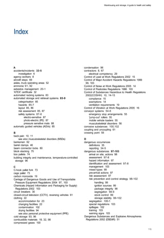 Warehousing and storage: A guide to health and safety




Index 




A
                                                             condensation 96 

accidents/incidents 33-5 
                                     contractors 8, 67 

     investigation 6 
                                             electrical competency 29 

agency workers 8 
                                             Control of Lead at Work Regulations 2002 15 

aircraft steps 69 
                                            Control of Major Accident Hazards Regulations 1999 

aisles, truck operating areas 52 
                              99, 103 

ammonia 91, 92 
                                               Control of Noise at Work Regulations 2005 14 

asbestos management 20-1 
                                     Control of Pesticides Regulations 1986 103 

'ATEX' certificate 32 
                                        Control of Substances Hazardous to Health Regulations 

automated racking systems 83 
                                  2002(COSHH) 10, 14-15 

automated storage and retrieval systems 85-9 
                     compliance 15 

     categorisation 85 
                                           exemptions 14 

     hazards 85-7 
                                                ventilation requirements 19 

     layout 85, 86 
                                           Control of Vibration at Work Regulations 2005 16 

     risk assessment 85, 87 
                                  conveyor systems 54-6 

     safety systems 87-8 
                                          emergency stop arrangements 55 

           electro-sensitive 87 
                                   'jump-out' rollers 55 

           photo-electric (PE) 87 
                                 mobile vehicle loaders 55 

           pressure sensitive mats 88 
                             musculoskeletal disorders 56 

automatic guided vehicles (AGVs) 85 
                          corrosive substances 100,102 

                                                               coupling and uncoupling 61 

B                                                              crossing point 59 

back pain 10, 11 

     see also musculoskeletal disorders (MSDs) 
               D
banksmen 62 
                                                  dangerous occurrences 

barrel clamps 46 
                                                 definitions 35 

beam connector locks 80 
                                          reporting 34-5 

block stacking 75 
                                            dangerous substances 97-103 

box pallets 74 
                                                   arrival on site, actions 98 

building integrity and maintenance, temperature-controlled 
       assessment 97-8 

 storage 96 
                                                      hazard information 97 

                                                                   identification and assessment 97-8 

C                                                                  management 103 

C-hook pallet fork 73 
                                            mixed types 99 

cage pallet 73 
                                                   pre-arrival actions 97 

carbon monoxide 19 
                                               risk assessment 97 

Carriage of Dangerous Goods and Use of Transportable 
             risk prevention and control strategy 98-102 

  Pressure Equipment Regulations 2004 97, 103 
                          handling 99 

Chemicals (Hazard Information and Packaging for Supply) 
                ignition sources 99 

  Regulations 2002 103 
                                                 package integrity 98 

circuit breakers 30 
                                                    segregation 98-9 

closed-circuit television (CCTV), reversing vehicles 61 
                stock control 99 

clothing 22 
                                                            storage stability 99-102 

     accommodation for 23 
                                        segregation 100-1 

     changing facilities 22 
                                      special regulations 103 

     contamination 102 
                                           spillages 102 

     drying facilities 94 
                                        training 103 

     see also personal protective equipment (PPE) 
                warning signs 103 

cold storage 93, 96 
                                          Dangerous Substances and Explosive Atmospheres 

combustible materials 18, 32, 98 
                              Regulations 2002 (DSEAR) 51 

compressed gases 100 

 