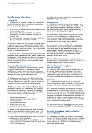 Warehousing and storage: A guide to health and safety




Specific groups of workers                                          48 See A guide for new and expectant mothers who work
                                                                    INDG3735 for further information.
Young people
41 In addition to an employer's general duty to assess the          Agency workers
health and safety risks, there are particular responsibilities      49 Employment agencies and warehouse operators who
towards young people. These are:                                    hire from agencies have a shared duty to protect the health
                                                                    and safety of agency workers. They should co-operate
■	   to assess risk to all young people under 18 years of age,      and co-ordinate with each other to ensure that the risks to
     before they start work;                                        agency workers are adequately managed.
■	   to ensure the risk assessment takes into account
     inexperience, and lack of awareness of existing or             50 Where agency workers are used, you should consider
     potential risks;                                               them within your risk assessments. Take into account
■	   to introduce control measures to eliminate or minimise         their lack of experience and familiarity with the work. The
     the risk, so far as is reasonably practicable.                 same health and safety standards that apply to permanent
                                                                    employees should also apply to agency workers.
42 There are specific risks that you have to consider within
a risk assessment for young people, these include risks to          51 An employer's heath and safety duties towards agency
health from extreme cold or heat, noise, or vibration. Young        staff cannot be passed to another party by civil contracts.
people should not be employed for work that is beyond their         Employment agencies and warehouse employers should
physical or psychological capacity.                                 ensure that there is a clear understanding of who is
                                                                    responsible for the day-to-day management of the health
43 You must let the parents/guardians of any students (and          and safety of agency staff; it is recommended that this
employees) below the minimum school leaving age know the            agreement is recorded in writing.
key findings of the risk assessment and the control measures
taken before young people start work or work experience.            52 You can find more information on agency workers on
See the Young people at work section of the HSE website             the HSE website and Department of Trade and Industry (DTI)
for more information.                                               Business Link website (see Further information).

Pregnant and breastfeeding workers                                  Workers who do not have English as
44 When you are undertaking risk assessments, consider              their first language
any specific risks to women of childbearing age who                 53 The warehousing industry employs many workers who
could become pregnant, along with any risks to new and              do not have English as their first language. You should
expectant mothers. This is a requirement of the Management          ensure that there are suitable methods in place to clearly
of Health and Safety at Work Regulations 1999.                      communicate training and instructions to these groups of
                                                                    employees, as well as adequate supervision arrangements.
45 Employees do not have to inform their employer that
they are pregnant or breastfeeding, but it is important (for        Contractors
their own and their child's health and safety) to provide their     54 If contractors are working on site, eg carrying out
employer with written notification as early as possible.            racking maintenance or doing roof repairs, it is not sufficient
                                                                    to assume that they are competent and working safely.
46 When you receive written notification that one of your
employees is pregnant or is breastfeeding, you must carry           55 Contractors' competence and experience should be
out a specific risk assessment. Take steps to ensure that           established before contracting them and once they are on
they are not exposed to any significant risks. Some of the          site, make sure that they are in fact working to a safe system
more common risks you should consider are;                          of work. You should also make sure that the activities carried
                                                                    out by the contractor will not endanger other employees, eg
■	   lifting/carrying heavy loads;                                  an engineer servicing a conveyor could remove a guard for
■	   standing or sitting for long lengths of time;                  access and not replace it, or an electrician working at height
■	   work-related stress;                                           could drop a tool onto workers below.
■	   workstations and posture;
■	   long working hours; and                                        56 See Working together: Guidance on health and safety
■	   excessively noisy workplaces.                                  for contractors and suppliers INDG2686 for more information.

47 Where the risk assessment identifies risks, temporarily
adjust the working conditions and/or hours of work. If it is        Involving employees' health and safety
not reasonable to do so, or would not avoid the risk, then:         representatives

■    offer suitable alternative work (at the same rate of pay) if   57 Workers are the people who know the most about the
     available, or, if that is not feasible;                        jobs they do. Therefore, it makes sense that they should play
■	   suspend the individual from work on paid leave for as          an active part in developing safe, practical systems of work.
     long as necessary to protect the health and safety of the      That is why there is a legal duty to consult with workers
     individual and their child.                                    and/or their representatives.
 