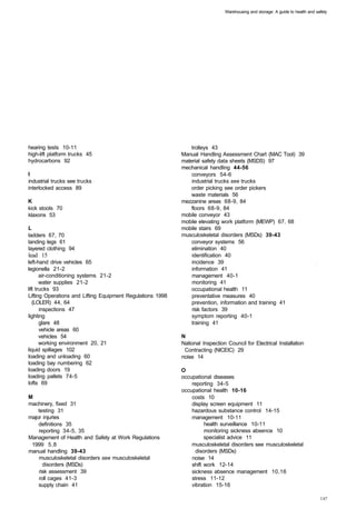 Warehousing and storage: A guide to health and safety




hearing tests 10-11 
                                             trolleys 43 

high-lift platform trucks 45 
                                Manual Handling Assessment Chart (MAC Tool) 39 

hydrocarbons 92 
                                             material safety data sheets (MSDS) 97 

                                                              mechanical handling 44-56 

I
                                                                conveyors 54-6 

industrial trucks see trucks 
                                    industrial trucks see trucks 

interlocked access 89 
                                           order picking see order pickers 

                                                                  waste materials 56 

K                                                             mezzanine areas 68-9, 84 

kick stools 70 
                                                  floors 68-9, 84 

klaxons 53 
                                                  mobile conveyor 43 

                                                              mobile elevating work platform (MEWP) 67, 68 

L                                                             mobile stairs 69 

ladders 67, 70 
                                              musculoskeletal disorders (MSDs) 39-43 

landing legs 61 
                                                 conveyor systems 56 

layered clothing 94 
                                             elimination 40 

lead 15 
                                                         identification 40 

left-hand drive vehicles 65 
                                     incidence 39 

legionella 21-2 
                                                 information 41 

       air-conditioning systems 21-2 
                            management 40-1 

       water supplies 21-2 
                                      monitoring 41 

lift trucks 93 
                                                  occupational health 11 

Lifting Operations and Lifting Equipment Regulations 1998 
       preventative measures 40 

   (LOLER) 44, 64 
                                               prevention, information and training 41 

       inspections 47 
                                           risk factors 39 

lighting 
                                                        symptom reporting 40-1 

       glare 48 
                                                 training 41 

       vehicle areas 60 

       vehicles 54 
                                          N
       working environment 20, 21 
                           National Inspection Council for Electrical Installation 

liquid spillages 102 
                                         Contracting (NICEIC) 29 

loading and unloading 60 
                                    noise 14 

loading bay numbering 62 

loading doors 19 
                                            O
loading pallets 74-5 
                                        occupational diseases 

lofts 69 
                                                        reporting 34-5 

                                                              occupational health 10-16 

M                                                                 costs 10 

machinery, fixed 31 
                                             display screen equipment 11 

    testing 31 
                                                  hazardous substance control 14-15 

major injuries 
                                                  management 10-11 

    definitions 35 
                                                    health surveillance 10-11 

    reporting 34-5, 35 
                                                monitoring sickness absence 10 

Management of Health and Safety at Work Regulations 
                   specialist advice 11 

 1999 5,8 
                                                       musculoskeletal disorders see musculoskeletal
manual handling 39-43 
                                             disorders (MSDs) 

    musculoskeletal disorders see musculoskeletal 
               noise 14 

      disorders (MSDs) 
                                          shift work 12-14 

    risk assessment 39 
                                          sickness absence management 10,16 

    roll cages 41-3 
                                             stress 11-12 

    supply chain 41 
                                             vibration 15-16 

 