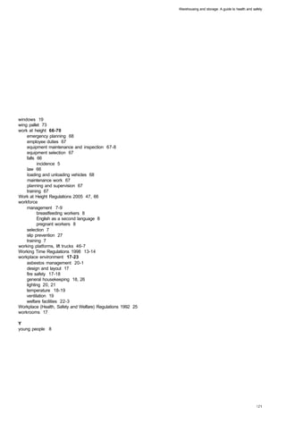Warehousing and storage: A guide to health and safety




windows 19
wing pallet 73
work at height 66-70
    emergency planning 68 

    employee duties 67 

    equipment maintenance and inspection 67-8 

    equipment selection 67 

    falls 66 

          incidence 5 

    law 66 

    loading and unloading vehicles 68 

    maintenance work 67 

    planning and supervision 67 

    training 67 

Work at Height Regulations 2005 47, 66
workforce
    management 7-9 

          breastfeeding workers 8 

          English as a second language 8 

          pregnant workers 8 

    selection 7 

    slip prevention 27 

    training 7 

working platforms, lift trucks 46-7
Working Time Regulations 1998 13-14
workplace environment 17-23
    asbestos management 20-1 

    design and layout 17 

    fire safety 17-18 

    general housekeeping 18, 26 

    lighting 20, 21 

    temperature 18-19 

    ventilation 19 

    welfare facilities 22-3 

Workplace (Health, Safety and Welfare) Regulations 1992 25
workrooms 17

Y
young people 8
 