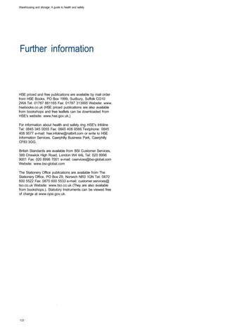 Warehousing and storage: A guide to health and safety




Further information 




HSE priced and free publications are available by mail order
from HSE Books, PO Box 1999, Sudbury, Suffolk CO10
2WA Tel: 01787 881165 Fax: 01787 313995 Website: www.
hsebooks.co.uk (HSE priced publications are also available
from bookshops and free leaflets can be downloaded from
HSE's website: www.hse.gov.uk.)

For information about health and safety ring HSE's Infoline
Tel: 0845 345 0055 Fax: 0845 408 9566 Textphone: 0845
408 9577 e-mail: hse.infoline@natbrit.com or write to HSE
Information Services, Caerphilly Business Park, Caerphilly
CF83 3GG.

British Standards are available from BSI Customer Services,
389 Chiswick High Road, London W4 4AL Tel: 020 8996
9001 Fax: 020 8996 7001 e-mail: cservices@bsi-global.com
Website: www.bsi-global.com

The Stationery Office publications are available from The
Stationery Office, PO Box 29, Norwich NR3 1GN Tel: 0870
600 5522 Fax: 0870 600 5533 e-mail: customer.services@
tso.co.uk Website: www.tso.co.uk (They are also available
from bookshops.). Statutory Instruments can be viewed free
of charge at www.opsi.gov.uk.
 